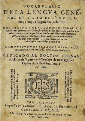 Vocabvlario de la lengva general de todo el Perv llamada Qquichua (Quechua) , o del Inca. Corregido y renovado conforme a la propriedad cortesana del Cuzco, Diuidido en dos libros que son dos vocabularios enteros en que salen a liz de nueuo las cosas que faltavan al Vocabulario. Y la Suma de las cosas que le auméntanse vean en la hoja siguiente. Van al fin los priuilegios concedidos a los Indios