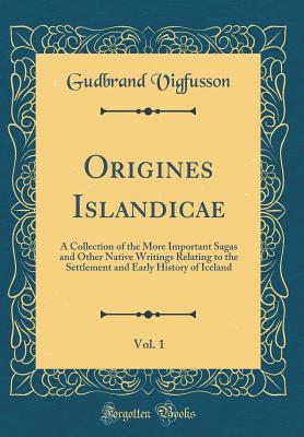 Origines Islandicae, Vol. 1: A Collection of the More Important Sagas and Other Native Writings Relating to the Settlement and Early History of Iceland (Classic Reprint)