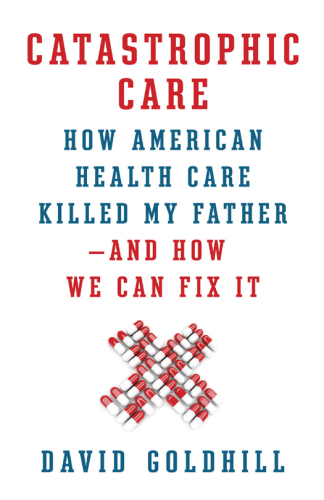 Catastrophic Care: How American Health Care Killed My Father--and How We Can Fix It