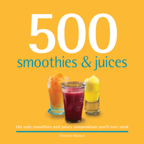 500 Smoothies & Juices: The Only Smoothie & Juice Compendium You'll Ever Need