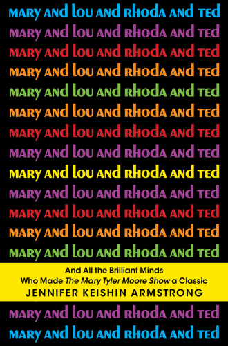Mary and Lou and Rhoda and Ted: And all the Brilliant Minds Who Made The Mary Tyler Moore Show a Classic