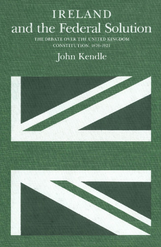 Ireland and the Federal Solution: The Debate over the United Kingdom Constitution, 1870-1921