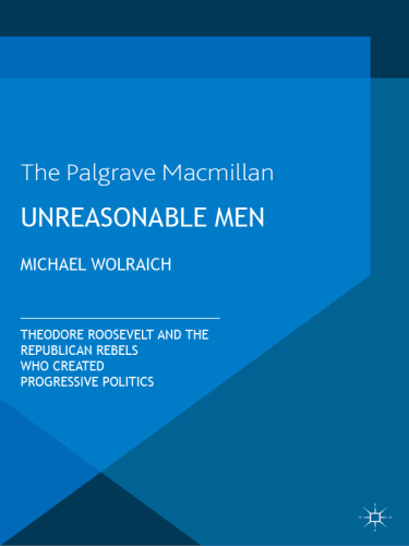 Unreasonable Men: Theodore Roosevelt and the Republican Rebels Who Created Progressive Politics
