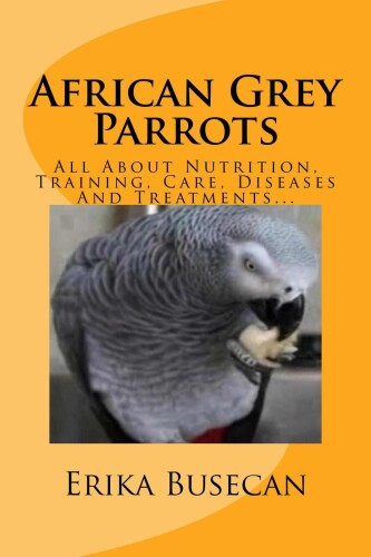 African Grey Parrots: All About Nutrition, Training, Care, Diseases And Treatments...