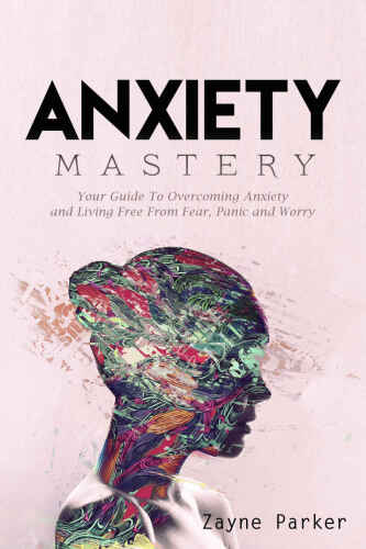Anxiety: Mastery - Your Guide To Overcoming Anxiety and Living Free From Fear, Panic and Worry