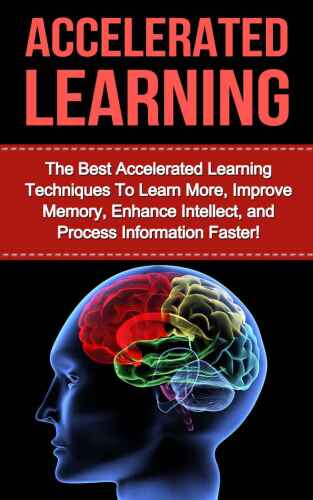 Accelerated Learning: The Best Accelerated Learning Techniques to Learn More, Improve Memory, Enhance Intellect and Process Information Faster