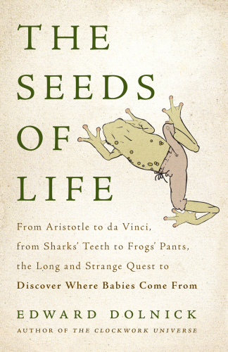 The Seeds of Life: From Aristotle to da Vinci, from Sharks’ Teeth to Frogs’ Pants, the Long and Strange Quest to Discover Where Babies Come From
