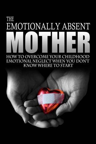 The emotionally absent mother : how to overcome your childhood neglect when you don't know where to start & meditations and affirmations to help you overcome childhood neglect