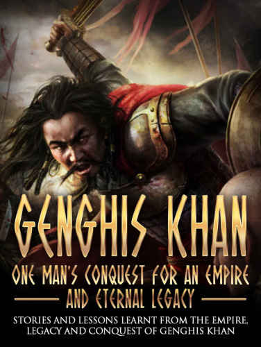 Genghis Khan: One Man's Conquest For An Empire And Eternal Legacy: Stories And Lessons Learnt From The Empire, Legacy And Conquest Of Genghis Khan