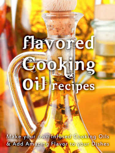 Flavored Cooking Oil Recipes: Make your own Infused Cooking Oils & Add Amazing Flavors to your Dishes