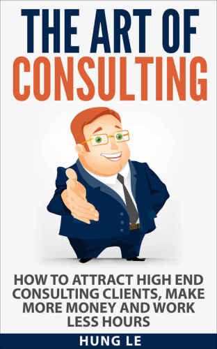 The Art of Consulting: How To Attract High End Consulting Clients, Make More Money and Work Less Hours