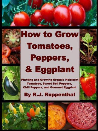 How to Grow Tomatoes, Peppers, and Eggplant: Planting and Growing Organic Heirloom Tomatoes, Sweet Bell Peppers, Chili Peppers, and Gourmet Eggplant