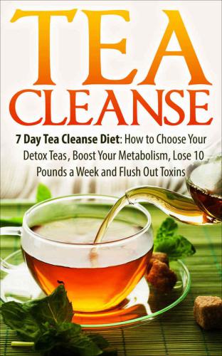 Tea Cleanse: 7 Day Tea Cleanse Diet: How to Choose Your Detox Teas, Boost Your Metabolism, Lose 10 Pounds a Week and Flush Out Toxins