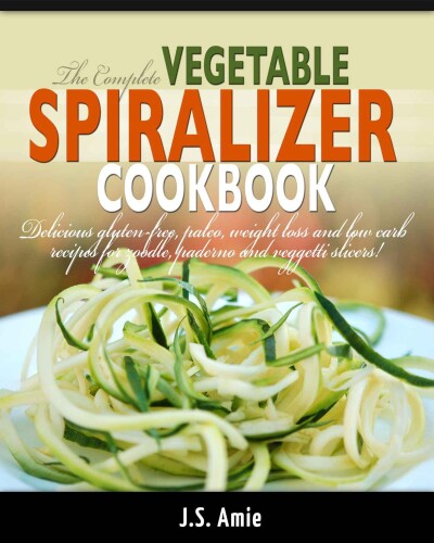 The complete vegetable spiralizer cookbook : delicious gluten-free, paleo, weight loss and low carb recipes for zoodle, paderno and veggetti slicers!