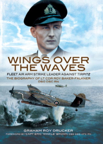 Wings Over the Waves: Fleet Air Arm Strike Leader against Tirpitz, The Biography of Lt Cdr Roy Baker-Falkner DSO DSC RN