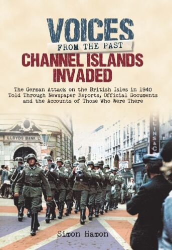 Voices from the Past: Channel Islands Invaded: The German Attack on the British Isles in 1940 told through Eyewitness Accounts, Newspaper Reports, Parliamentary Debates, Memoirs and Diaries