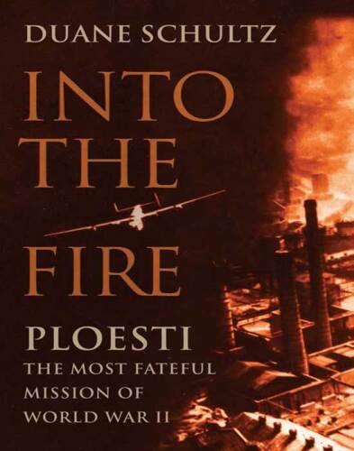 Into the fire : Ploesti : the most fateful mission of World War II