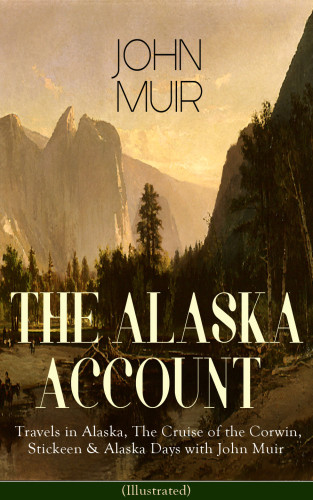 The Alaska Account of John Muir : Travels in Alaska, The Cruise of the Corwin, Stickeen & Alaska Days with John Muir (Illustrated): Adventure Memoirs and Wilderness Essays from the author of The Yosemite, Our National Parks, The Mountains of California, A Thousand-mile Walk to the Gu