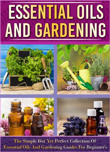 Essential Oils And Gardening: The Simple But Yet Perfect Collection Of Essential Oils And Gardening Guides For Beginner’s