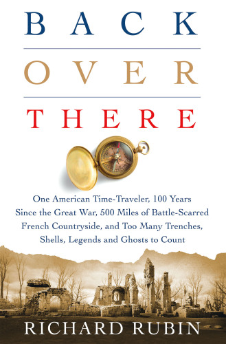 Back Over There: One American Time-Traveler, 100 years Since the Great War, 500 Miles of Battle-Scarred French Countryside, and Too Many Trenches, Shells, Legends, and Ghosts to Count