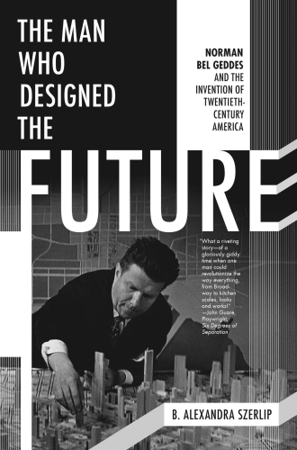 The Man Who Designed the Future: Norman Bel Geddes and the Invention of Twentieth-Century America