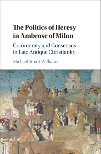 The Politics of Heresy in Ambrose of Milan: Community and Consensus in Late Antique Christianity