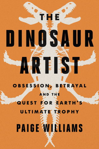 The dinosaur artist : obsession, betrayal, and the quest for Earth’s ultimate trophy