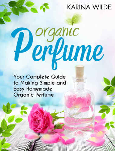 Organic Perfume: Your Complete Guide to Making Simple and Easy Homemade Organic Perfume