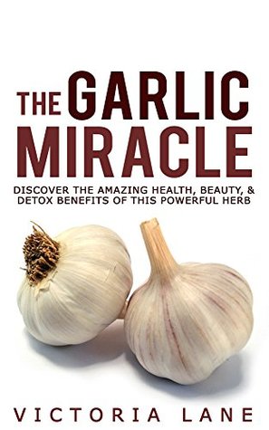 The Garlic Miracle: Discover The Amazing Health, Beauty, & Detox Benefits Of This Powerful Herb (Garlic - Herbal Remedies - Herbs - Natural Cures - Home Remedies)