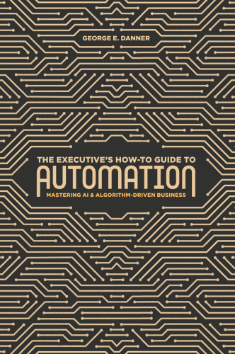 The Executive's How-To Guide to Automation: Mastering AI and Algorithm-Driven Business