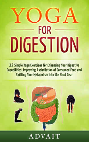 Yoga for Digestion: 12 Simple Yoga Exercises for Enhancing Your Digestive Capabilities, Improving Assimilation of Consumed Food and Shifting Your Metabolism into the Next Gear