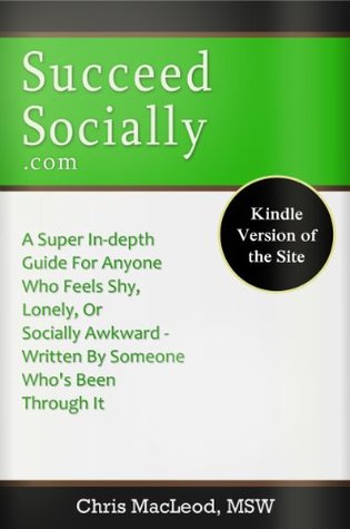 SucceedSocially.com - Ebook Version of the Site: A Super In-Depth Guide For Anyone Who Feels Shy, Lonely, Or Socially Awkward, Written By Someone Who’s Been Through It