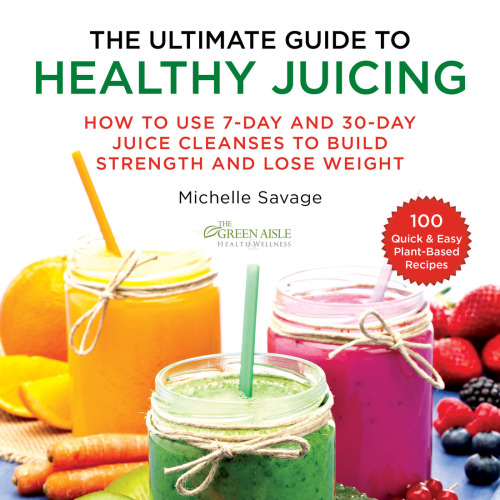 The Ultimate Guide to Healthy Juicing How to Use 7-Day and 30-Day Juice Cleanses to Build Strength and Lose Weight