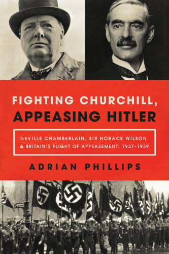 Fighting Churchill, Appeasing Hitler: Neville Chamberlain, Sir Horace Wilson, & Britain’s Plight of Appeasement: 1937-1939