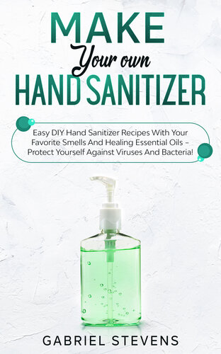 Make Your Own Hand Sanitizer: Easy DIY Hand Sanitizer Recipes With Your Favorite Smells And Healing Essential Oils – Protect Yourself Against Viruses And Bacteria!