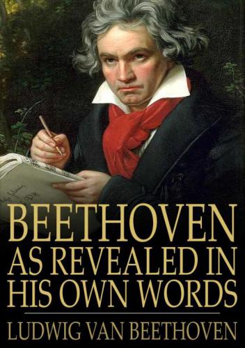 Beethoven, as Revealed in His Own Words: the Man and the Artist