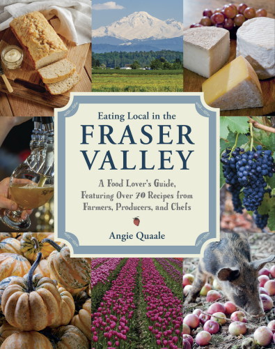 Eating local in the Fraser Valley: a food-lover's guide, featuring over 70 recipes from farmers, producers, and chefs