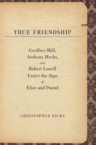 True friendship Geoffrey Hill, Anthony Hecht, and Robert Lowell under the sign of Eliot and Pound