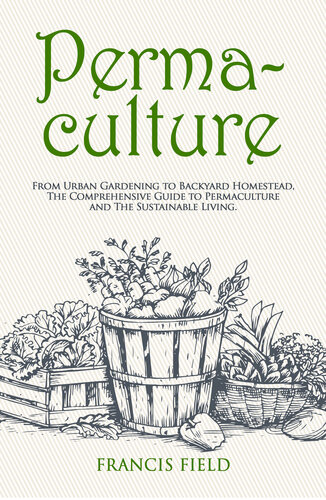Permaculture: From Urban Gardening to Backyard Homestead, The Comprehensive Guide to Permaculture and The Sustainable Living