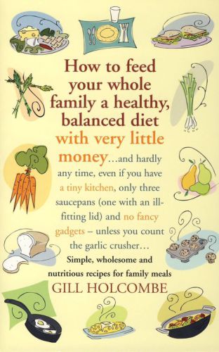 How to Feed Your Whole Family a Healthy, Balanced Diet with Very Little Money: and hardly any time, even if you have a tiny kitchen, only three saucepans (one with an ill-fitting lid) and no fancy gadgets - unless you count the garlic crusher ... Simple, wholesome and nutritious recipes for family meals