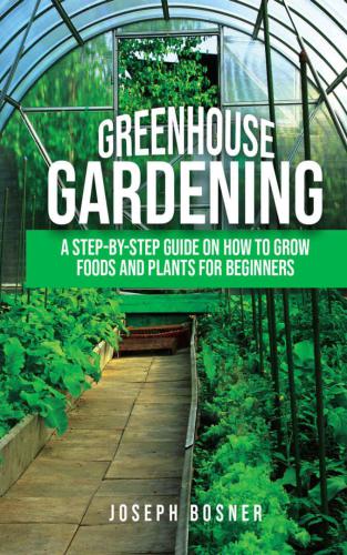 Greenhouse Gardening: A Step-by-Step Guide on How to Grow Foods and Plants for Beginners