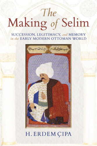 The making of Selim: succession, legitimacy, and memory in the early modern Ottoman world