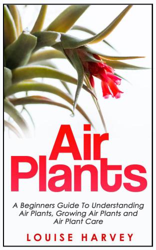 Air Plants: A Beginners Guide To Understanding Air Plants, Growing Air Plants and Air Plant Care (Air Plants, Ornamental Plants, House Plants)