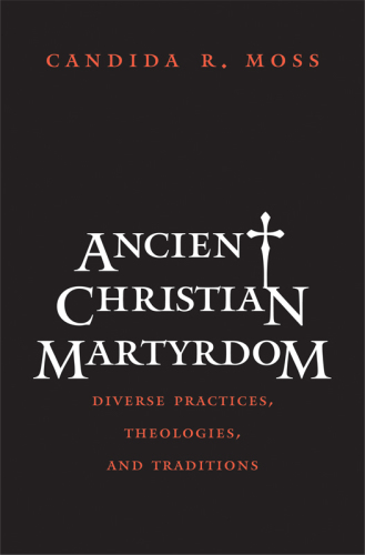 Ancient Christian martyrdom: diverse practices, theologies, and traditions