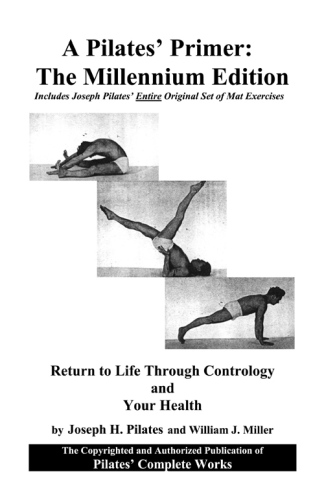A Pilates' primer, the millenium edition: includes the complete works of Joseph Pilates ; Pilates' return to life through contrology ; and, Your health updated with a new introduction