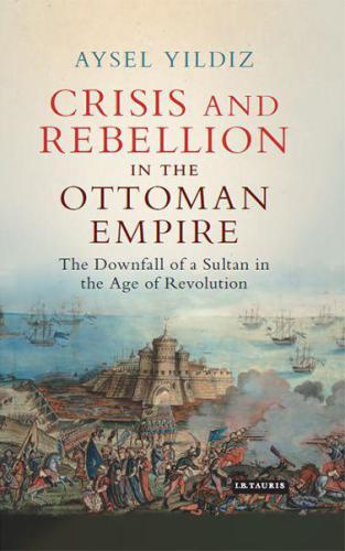 Crisis and Rebellion in the Ottoman Empire: The Downfall of a Sultan in the Age of Revolution