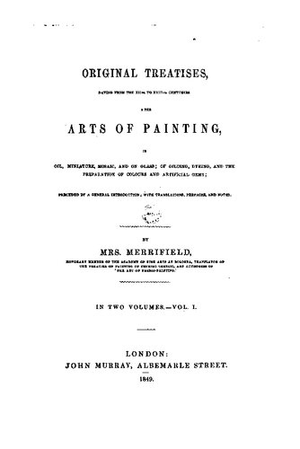 Original treatises : dating from the XIIth to XVIIIth centuries on the arts of painting, in oil, miniature, mosaic, and on glass ; of gilding, dyeing, and the preparation of colours and artificial gems