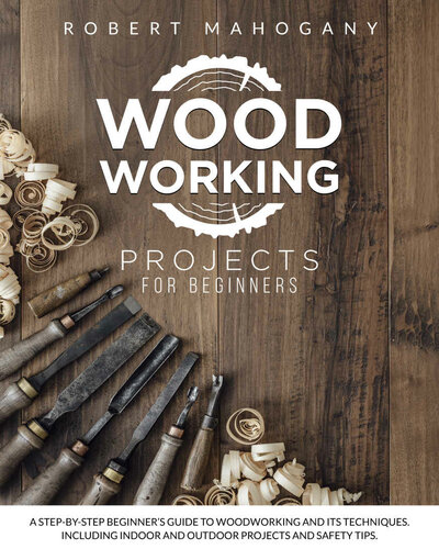 Woodworking Projects for Beginners: A Step-By-Step Beginner's Guide To Woodworking and Its Techniques. Including Indoor and Outdoor Projects and Safety Tips