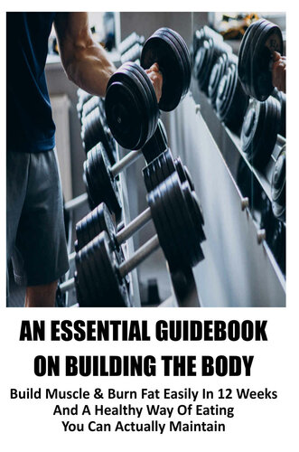 An Essential Guidebook On Building The Body: Build Muscle & Burn Fat Easily In 12 Weeks And A Healthy Way Of Eating You Can Actually Maintain