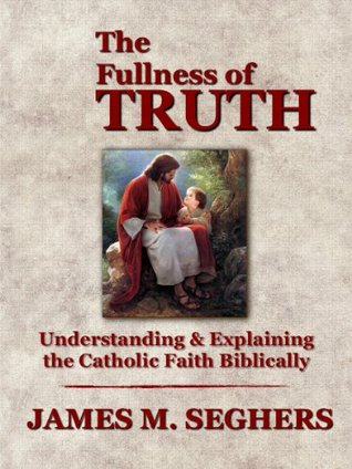 The Fullness of Truth: A Handbook For Understanding and Explaining The Catholic Faith Biblically